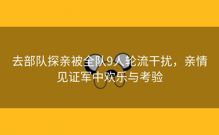 去部队探亲被全队9人轮流干扰，亲情见证军中欢乐与考验