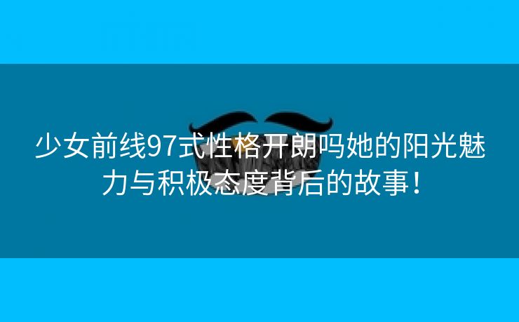 少女前线97式性格开朗吗她的阳光魅力与积极态度背后的故事！