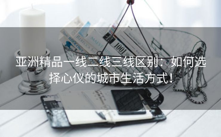 亚洲精品一线二线三线区别：如何选择心仪的城市生活方式！
