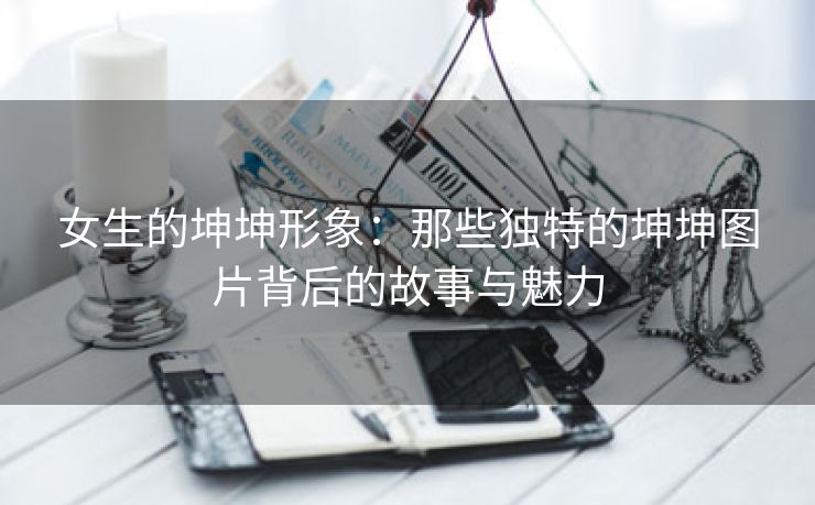 女生的坤坤形象：那些独特的坤坤图片背后的故事与魅力
