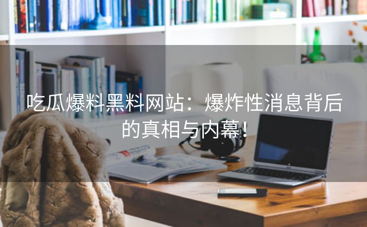 吃瓜爆料黑料网站：爆炸性消息背后的真相与内幕！