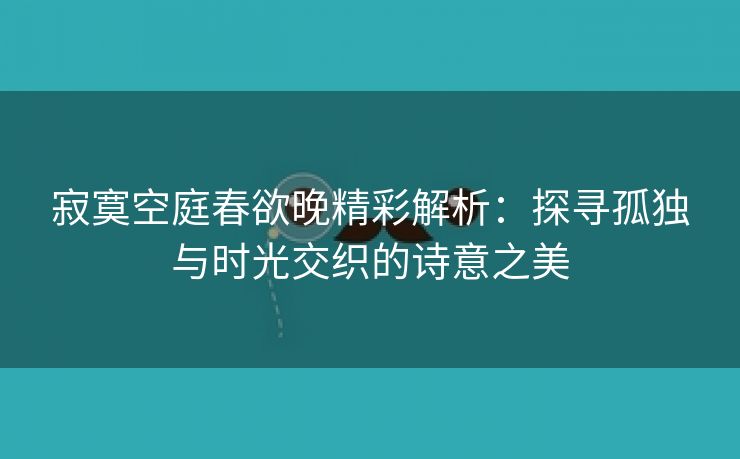 寂寞空庭春欲晚精彩解析：探寻孤独与时光交织的诗意之美