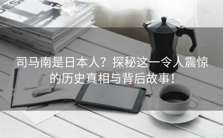 司马南是日本人？探秘这一令人震惊的历史真相与背后故事！