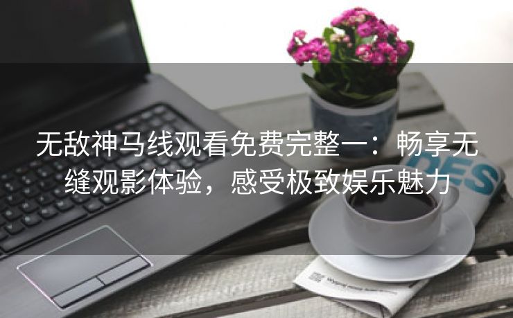 无敌神马线观看免费完整一：畅享无缝观影体验，感受极致娱乐魅力