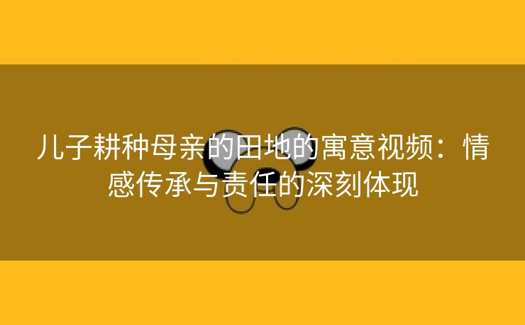 儿子耕种母亲的田地的寓意视频：情感传承与责任的深刻体现