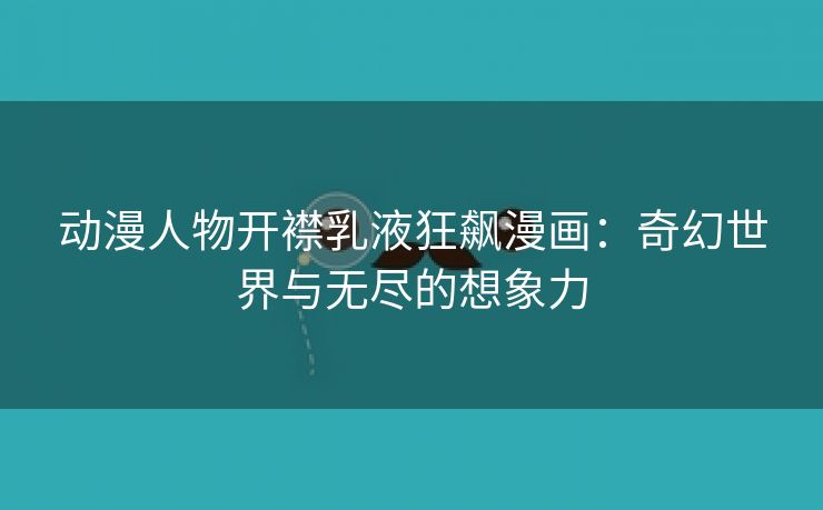 动漫人物开襟乳液狂飙漫画：奇幻世界与无尽的想象力