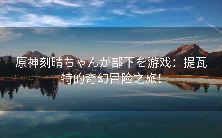 原神刻晴ちゃんが部下を游戏：提瓦特的奇幻冒险之旅！