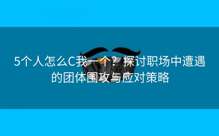 5个人怎么C我一个？探讨职场中遭遇的团体围攻与应对策略