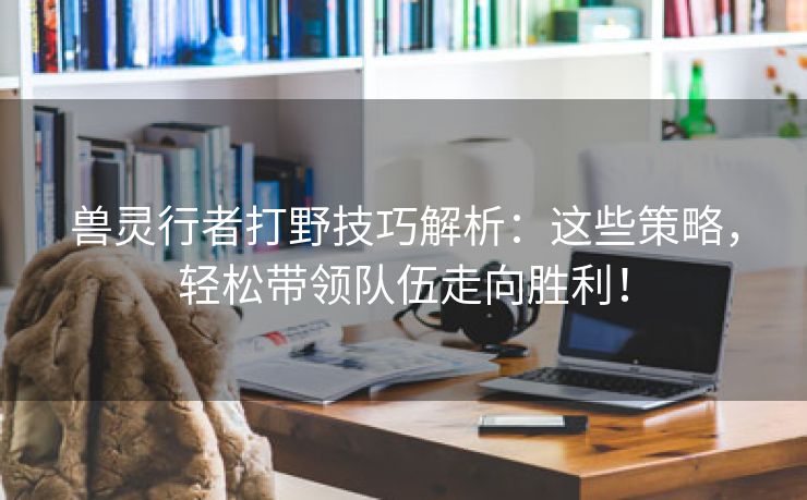 兽灵行者打野技巧解析：这些策略，轻松带领队伍走向胜利！
