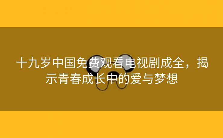 十九岁中国免费观看电视剧成全，揭示青春成长中的爱与梦想
