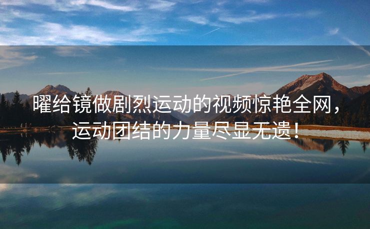 曜给镜做剧烈运动的视频惊艳全网，运动团结的力量尽显无遗！