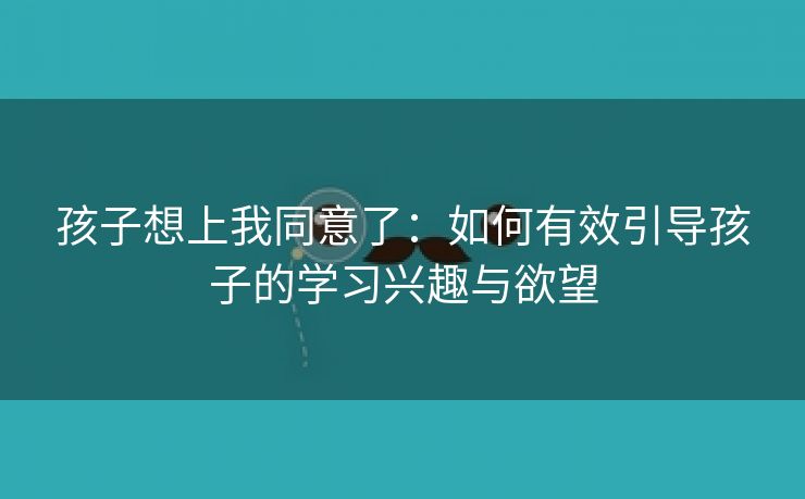 孩子想上我同意了：如何有效引导孩子的学习兴趣与欲望