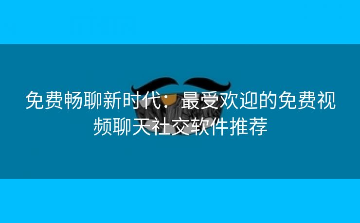 免费畅聊新时代：最受欢迎的免费视频聊天社交软件推荐