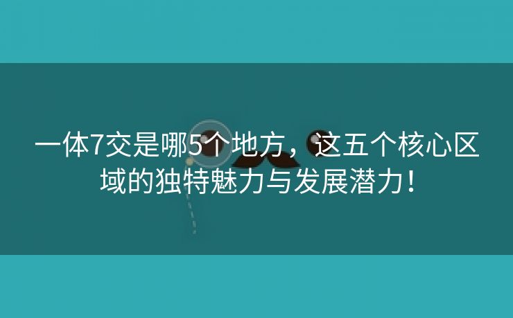 一体7交是哪5个地方，这五个核心区域的独特魅力与发展潜力！
