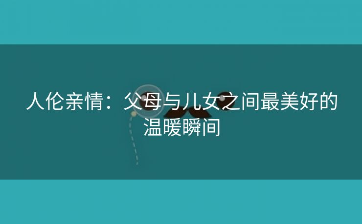 人伦亲情：父母与儿女之间最美好的温暖瞬间