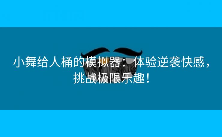 小舞给人桶的模拟器：体验逆袭快感，挑战极限乐趣！