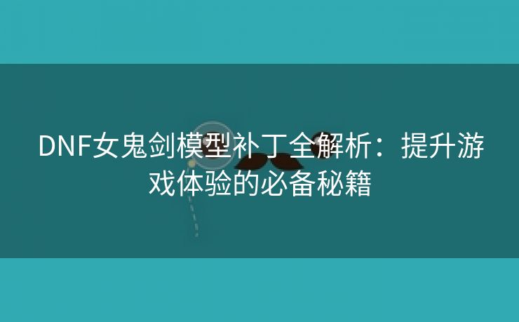 DNF女鬼剑模型补丁全解析：提升游戏体验的必备秘籍