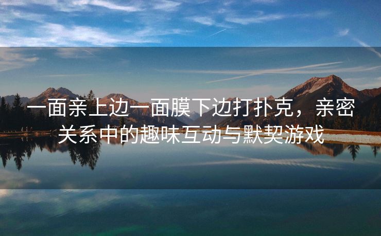 一面亲上边一面膜下边打扑克，亲密关系中的趣味互动与默契游戏