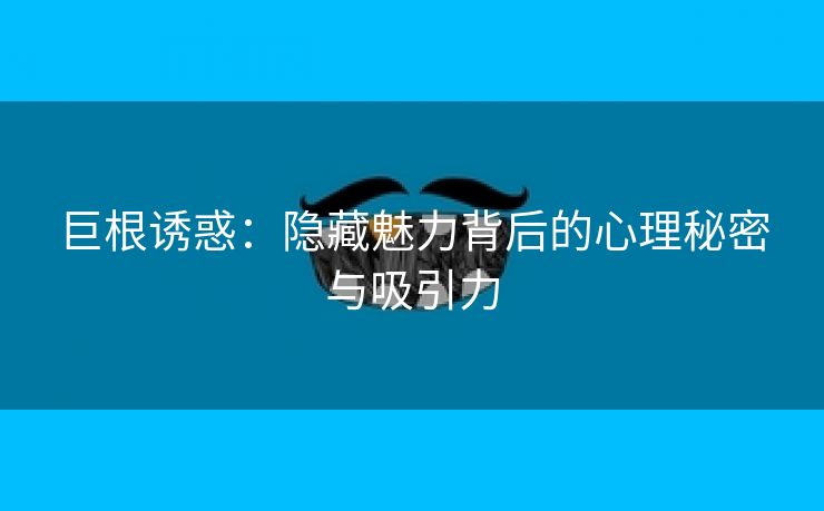 巨根诱惑：隐藏魅力背后的心理秘密与吸引力