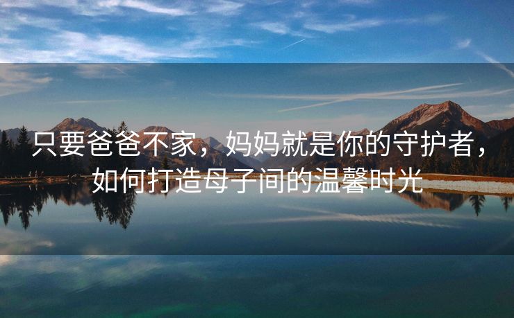 只要爸爸不家，妈妈就是你的守护者，如何打造母子间的温馨时光