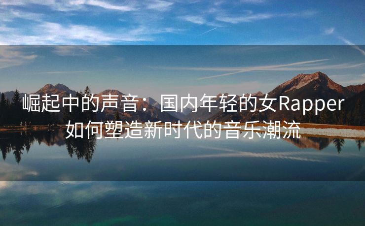 崛起中的声音：国内年轻的女Rapper如何塑造新时代的音乐潮流