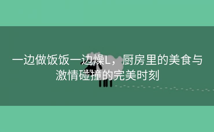 一边做饭饭一边燥L，厨房里的美食与激情碰撞的完美时刻