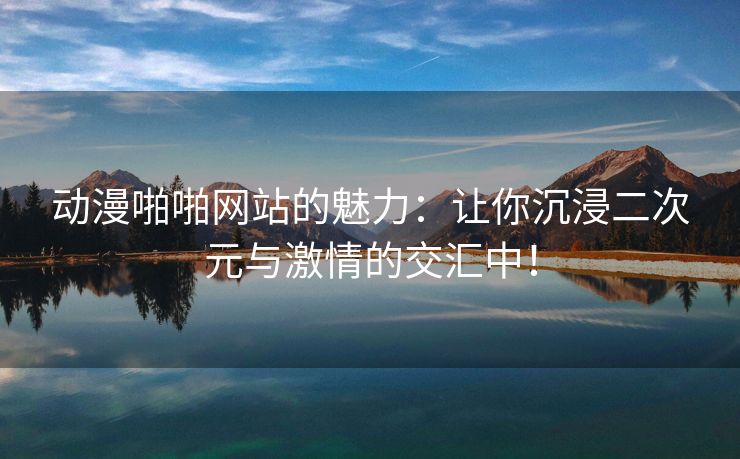 动漫啪啪网站的魅力：让你沉浸二次元与激情的交汇中！