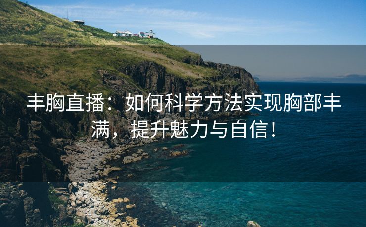 丰胸直播：如何科学方法实现胸部丰满，提升魅力与自信！
