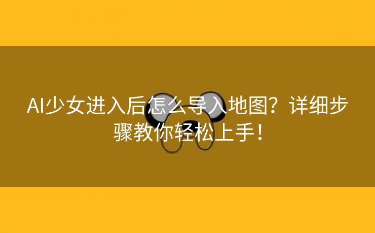 AI少女进入后怎么导入地图？详细步骤教你轻松上手！