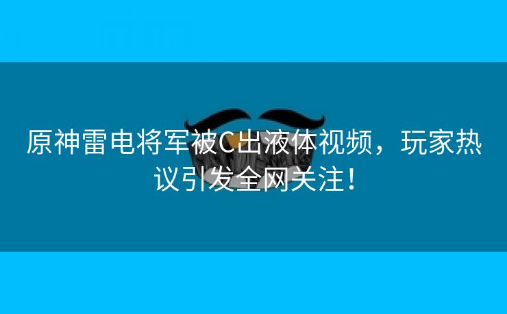 原神雷电将军被C出液体视频，玩家热议引发全网关注！
