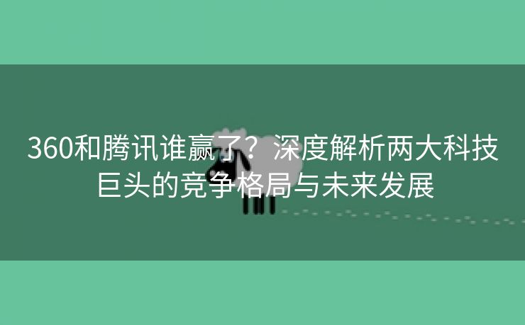 360和腾讯谁赢了？深度解析两大科技巨头的竞争格局与未来发展