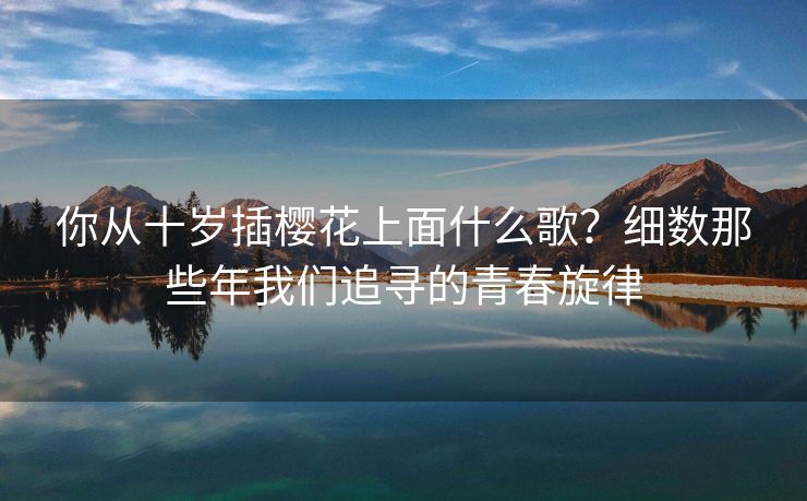 你从十岁插樱花上面什么歌？细数那些年我们追寻的青春旋律