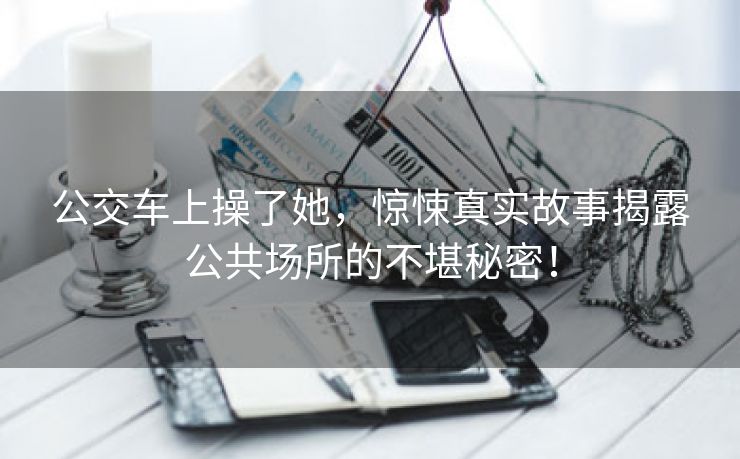 公交车上操了她，惊悚真实故事揭露公共场所的不堪秘密！