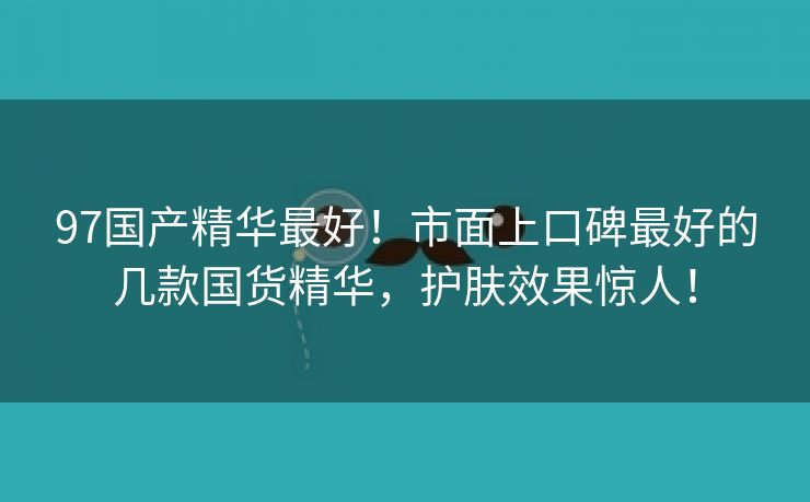 97国产精华最好！市面上口碑最好的几款国货精华，护肤效果惊人！