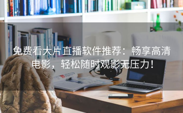 免费看大片直播软件推荐：畅享高清电影，轻松随时观影无压力！