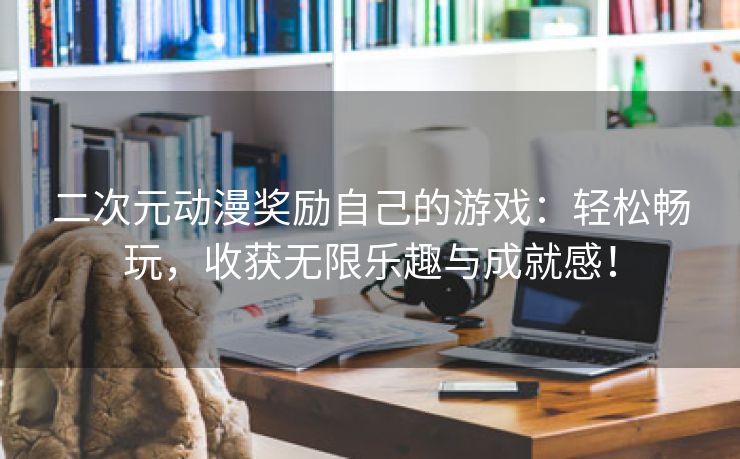 二次元动漫奖励自己的游戏：轻松畅玩，收获无限乐趣与成就感！