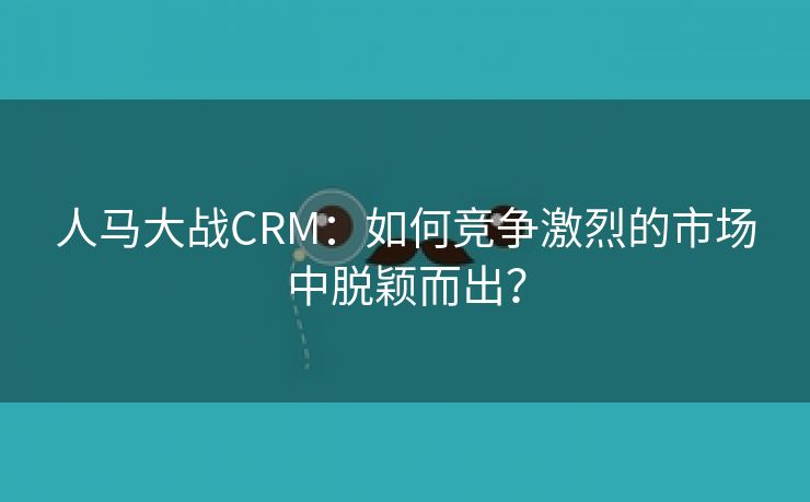人马大战CRM：如何竞争激烈的市场中脱颖而出？