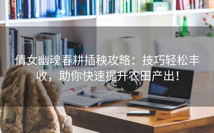 倩女幽魂春耕插秧攻略：技巧轻松丰收，助你快速提升农田产出！