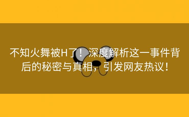 不知火舞被H了！深度解析这一事件背后的秘密与真相，引发网友热议！