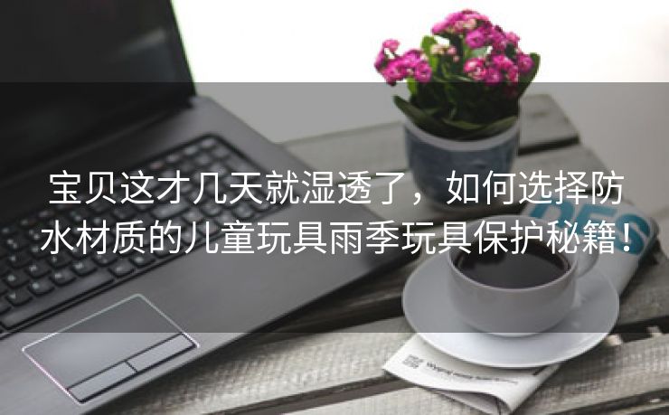 宝贝这才几天就湿透了，如何选择防水材质的儿童玩具雨季玩具保护秘籍！