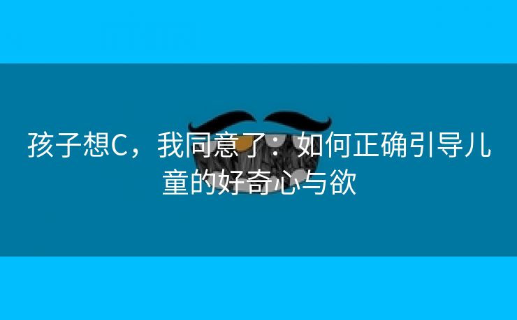 孩子想C，我同意了：如何正确引导儿童的好奇心与欲