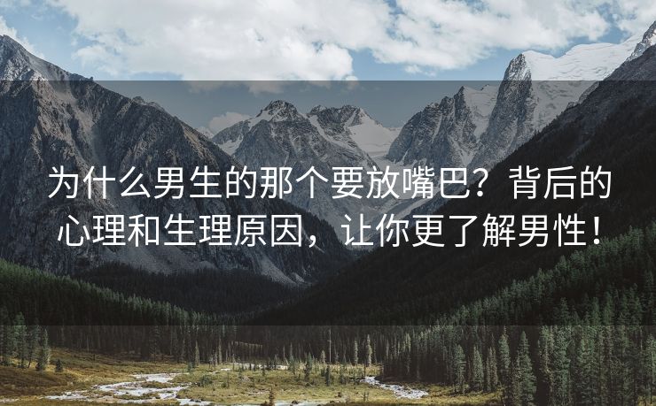 为什么男生的那个要放嘴巴？背后的心理和生理原因，让你更了解男性！
