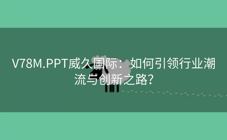 V78M.PPT威久国际：如何引领行业潮流与创新之路？