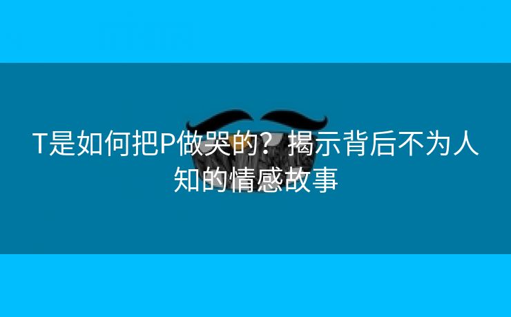 T是如何把P做哭的？揭示背后不为人知的情感故事