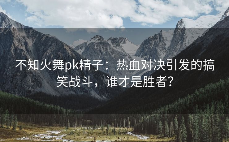 不知火舞pk精子：热血对决引发的搞笑战斗，谁才是胜者？