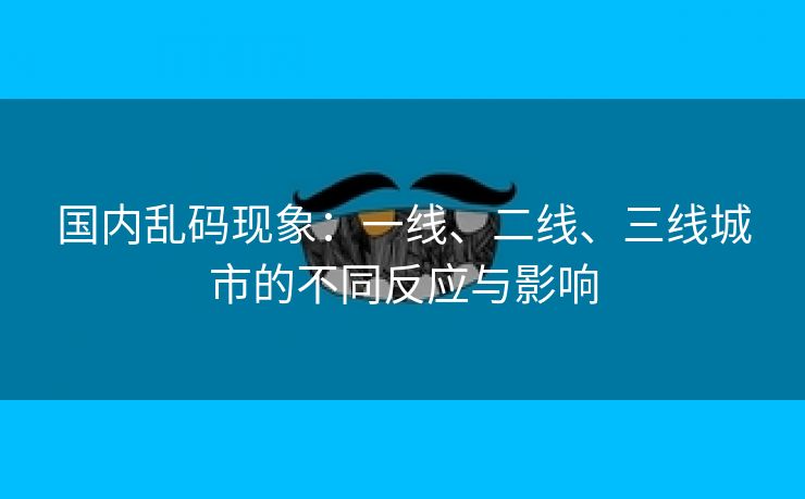国内乱码现象：一线、二线、三线城市的不同反应与影响