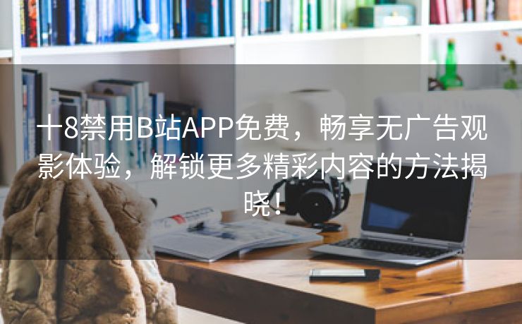 十8禁用B站APP免费，畅享无广告观影体验，解锁更多精彩内容的方法揭晓！