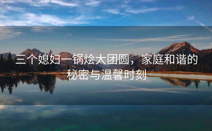 三个媳妇一锅烩大团圆，家庭和谐的秘密与温馨时刻