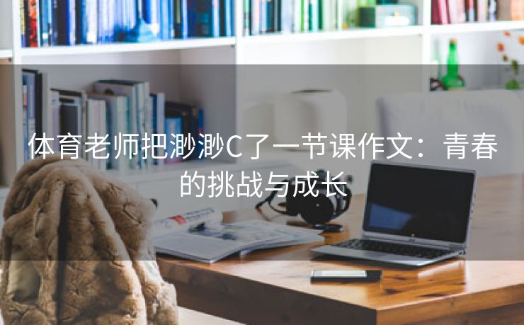 体育老师把渺渺C了一节课作文：青春的挑战与成长