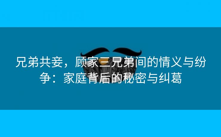 兄弟共妾，顾家三兄弟间的情义与纷争：家庭背后的秘密与纠葛